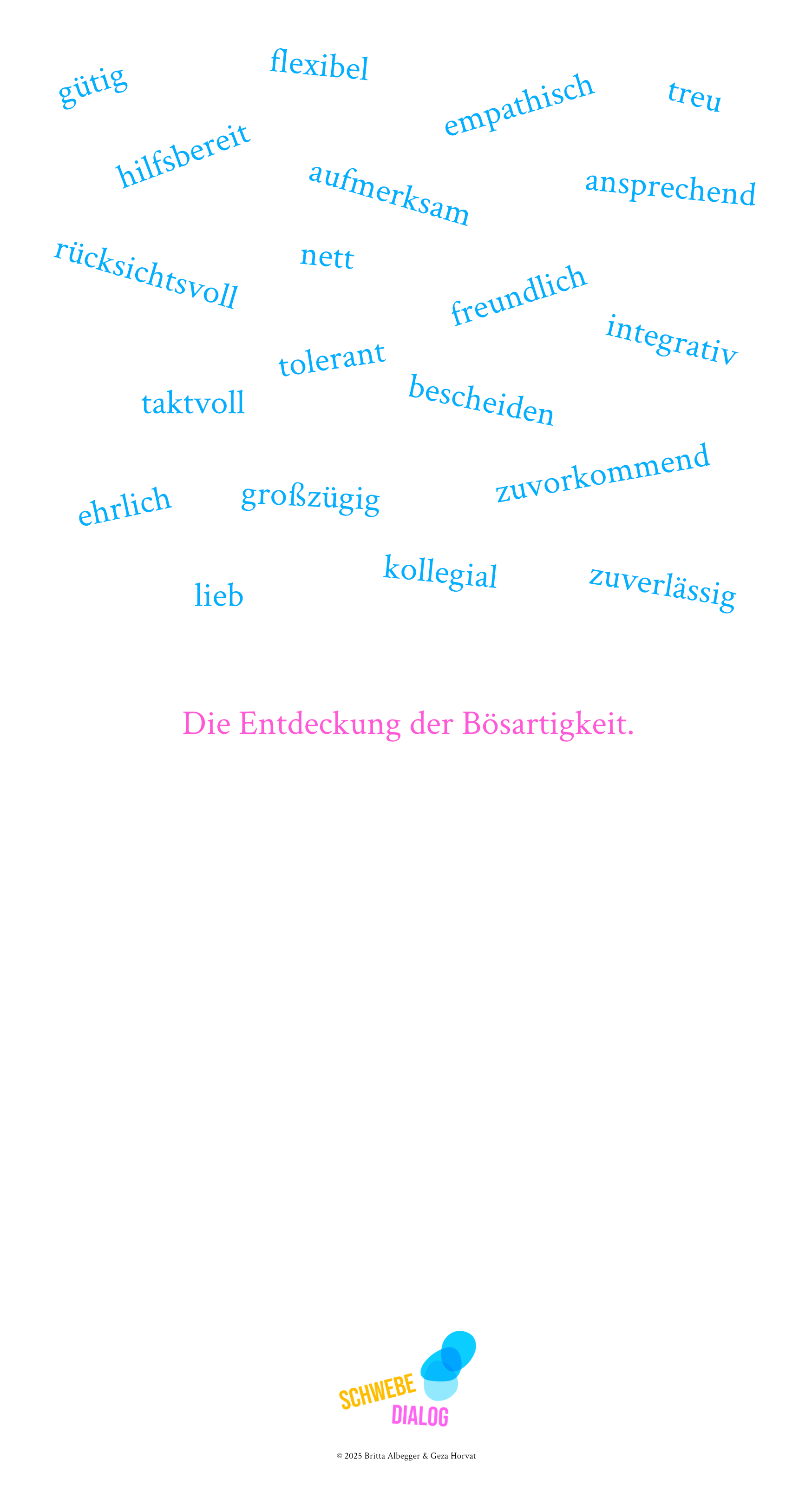 Das Bild zeigt eine Sammlung positiver Eigenschaften, die wie eine Wortwolke auf weißem Hintergrund angeordnet sind. Die Wörter sind in einem hellen, freundlichen Blauton geschrieben und schweben in verschiedenen Winkeln über die Fläche verteilt. Folgende Charaktereigenschaften sind zu lesen: gütig, flexibel, hilfsbereit, aufmerksam, empathisch, treu, rücksichtsvoll, nett, freundlich, taktvoll, tolerant, bescheiden, ehrlich, großzügig, lieb, kollegial, zuverlässig, zuvorkommend, integrativ, ansprechend. Am unteren Bildrand steht, als Kontrast zu den positiven Eigenschaften darüber, in einem auffälligen Pink der Satz: "Die Entdeckung der Bösartigkeit." Die Anordnung der Wörter erinnert an einen Sternenhimmel oder eine schwebende Wolke, wobei die Wörter in unterschiedlichen Richtungen ausgerichtet sind. Dies verleiht dem Bild eine visuelle Leichtigkeit.